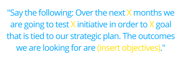 _Say the following_ Over the next X months we are going to test X initiative in order to X goal that is tied to our strategic plan. The outcomes we are looking for are (insert objectives)._ (2)